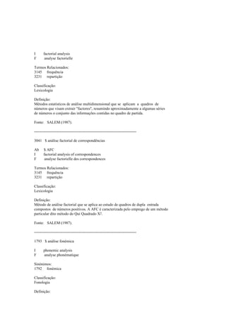 I factorial analysis
F analyse factorielle
Termos Relacionados:
3145 frequência
3231 repartição
Classificação:
Lexicologia
Definição:
Métodos estatísticos de análise multidimensional que se aplicam a quadros de
números que visam extrair "factores", resumindo aproximadamente a algumas séries
de números o conjunto das informações contidas no quadro de partida.
Fonte: SALEM (1987).
--------------------------------------------------------------------------------
3041 $ análise factorial de correspondências
Ab $ AFC
I factorial analysis of correspondences
F analyse factorielle des correspondences
Termos Relacionados:
3145 frequência
3231 repartição
Classificação:
Lexicologia
Definição:
Método de análise factorial que se aplica ao estudo de quadros de dupla entrada
compostos de números positivos. A AFC é caracterizada pelo emprego de um método
particular dito método do Qui Quadrado X2.
Fonte: SALEM (1987).
--------------------------------------------------------------------------------
1793 $ análise fonémica
I phonemic analysis
F analyse phonématique
Sinónimos:
1792 fonémica
Classificação:
Fonologia
Definição:
 