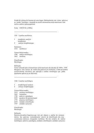Estudo do sistema de fonemas de uma língua. Habitualmente este termo aplica-se
ao estudo fonológico integrado na escola estruturalista norte-americana e não
inclui a análise suprassegmental.
Fonte: CRYSTAL (1980a).
--------------------------------------------------------------------------------
1541 $ análise morfémica
I morphemic analysis
morphemics
F analyse morphématique
Sinónimos:
2218 morfémica
Termos Relacionados:
1540 análise morfológica
1663 morfema
Classificação:
Morfologia
Definição:
Termo utilizado pelo estruturalismo norte-americano das décadas de 1940 e 1950.
Designava uma técnica de análise das palavras em morfemas, e tinha um âmbito
exclusivamente sincrónico, por oposição à análise morfológica que podia
igualmente aplicar-se em diacronia.
--------------------------------------------------------------------------------
1540 $ análise morfológica
I morphological analysis
F analyse morphologique
Termos Relacionados:
1619 estrutura morfológica
1662 metanálise
1788 palavra e paradigma
2258 paradoxo de parentetização
1759 processo morfológico
2219 unidade e distribuição
1787 unidade e processo
Classificação:
Morfologia
Definição:
Domínio da análise linguística que tem por objecto a análise da estrutura
interna das palavras, nomeadamente através da identificação dos seus
constituintes atómicos, designados morfemas. Há três modelos de análise
morfológica: palavra e paradigma, unidade e distribuição e unidade e processo.
 