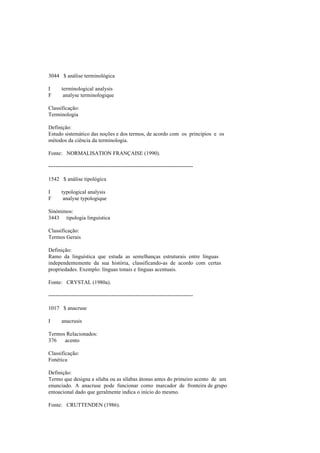 3044 $ análise terminológica
I terminological analysis
F analyse terminologique
Classificação:
Terminologia
Definição:
Estudo sistemático das noções e dos termos, de acordo com os princípios e os
métodos da ciência da terminologia.
Fonte: NORMALISATION FRANÇAISE (1990).
--------------------------------------------------------------------------------
1542 $ análise tipológica
I typological analysis
F analyse typologique
Sinónimos:
3443 tipologia linguística
Classificação:
Termos Gerais
Definição:
Ramo da linguística que estuda as semelhanças estruturais entre línguas
independentemente da sua história, classificando-as de acordo com certas
propriedades. Exemplo: línguas tonais e línguas acentuais.
Fonte: CRYSTAL (1980a).
--------------------------------------------------------------------------------
1017 $ anacruse
I anacrusis
Termos Relacionados:
376 acento
Classificação:
Fonética
Definição:
Termo que designa a sílaba ou as sílabas átonas antes do primeiro acento de um
enunciado. A anacruse pode funcionar como marcador de fronteira de grupo
entoacional dado que geralmente indica o início do mesmo.
Fonte: CRUTTENDEN (1986).
 