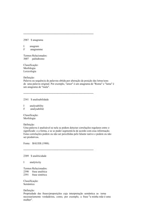 --------------------------------------------------------------------------------
2987 $ anagrama
I anagram
F anagramme
Termos Relacionados:
3007 palíndromo
Classificação:
Morfologia
Lexicologia
Definição:
Palavra ou sequência de palavras obtida por alteração da posição das letras/sons
de uma palavra original. Por exemplo, "amor" é um anagrama de "Roma" e "lama" é
um anagrama de "mala".
--------------------------------------------------------------------------------
2341 $ analisabilidade
I analysability
F analysabilité
Classificação:
Morfologia
Definição:
Uma palavra é analisável se nela se podem detectar correlações regulares entre o
significado e a forma, e se se puder segmentá-la de acordo com essa informação.
Estas correlações podem ou não ser percebidas pelo falante nativo e podem ou não
ser produtivas.
Fonte: BAUER (1988).
--------------------------------------------------------------------------------
2389 $ analiticidade
I analyticity
Termos Relacionados:
2390 frase analítica
2391 frase sintética
Classificação:
Semântica
Definição:
Propriedade das frases/proposições cuja interpretação semântica as torna
necessariamente verdadeiras, como, por exemplo, a frase "a minha mãe é uma
mulher".
 