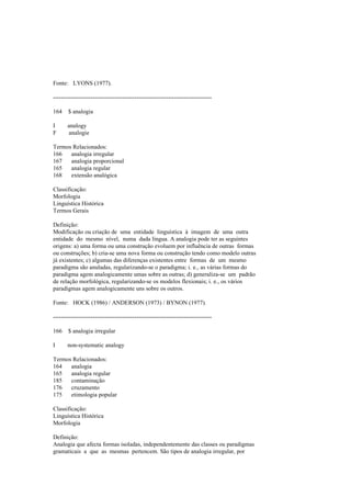 Fonte: LYONS (1977).
--------------------------------------------------------------------------------
164 $ analogia
I analogy
F analogie
Termos Relacionados:
166 analogia irregular
167 analogia proporcional
165 analogia regular
168 extensão analógica
Classificação:
Morfologia
Linguística Histórica
Termos Gerais
Definição:
Modificação ou criação de uma entidade linguística à imagem de uma outra
entidade do mesmo nível, numa dada língua. A analogia pode ter as seguintes
origens: a) uma forma ou uma construção evoluem por influência de outras formas
ou construções; b) cria-se uma nova forma ou construção tendo como modelo outras
já existentes; c) algumas das diferenças existentes entre formas de um mesmo
paradigma são anuladas, regularizando-se o paradigma; i. e., as várias formas do
paradigma agem analogicamente umas sobre as outras; d) generaliza-se um padrão
de relação morfológica, regularizando-se os modelos flexionais; i. e., os vários
paradigmas agem analogicamente uns sobre os outros.
Fonte: HOCK (1986) / ANDERSON (1973) / BYNON (1977).
--------------------------------------------------------------------------------
166 $ analogia irregular
I non-systematic analogy
Termos Relacionados:
164 analogia
165 analogia regular
185 contaminação
176 cruzamento
175 etimologia popular
Classificação:
Linguística Histórica
Morfologia
Definição:
Analogia que afecta formas isoladas, independentemente das classes ou paradigmas
gramaticais a que as mesmas pertencem. São tipos de analogia irregular, por
 