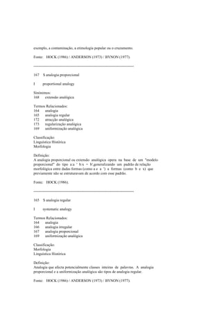 exemplo, a contaminação, a etimologia popular ou o cruzamento.
Fonte: HOCK (1986) / ANDERSON (1973) / BYNON (1977).
--------------------------------------------------------------------------------
167 $ analogia proporcional
I proportional analogy
Sinónimos:
168 extensão analógica
Termos Relacionados:
164 analogia
165 analogia regular
172 atracção analógica
173 regularização analógica
169 uniformização analógica
Classificação:
Linguística Histórica
Morfologia
Definição:
A analogia proporcional ou extensão analógica opera na base de um "modelo
proporcional" do tipo a:a ' b:x = b',generalizando um padrão de relação
morfológica entre dadas formas (como a e a ') a formas (como b e x) que
previamente não se estruturavam de acordo com esse padrão.
Fonte: HOCK (1986).
--------------------------------------------------------------------------------
165 $ analogia regular
I systematic analogy
Termos Relacionados:
164 analogia
166 analogia irregular
167 analogia proporcional
169 uniformização analógica
Classificação:
Morfologia
Linguística Histórica
Definição:
Analogia que afecta potencialmente classes inteiras de palavras. A analogia
proporcional e a uniformização analógica são tipos de analogia regular.
Fonte: HOCK (1986) / ANDERSON (1973) / BYNON (1977).
 