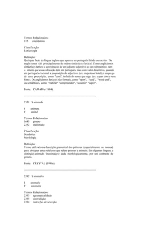 Termos Relacionados:
155 empréstimo
Classificação:
Lexicologia
Definição:
Qualquer facto da língua inglesa que aparece no português falado ou escrito. Os
anglicismos são principalmente de ordem sintáctica e lexical. Como anglicismos
sintácticos temos: a antecipação de um adjunto adjectivo ao seu substantivo, sem
o intuito que essa colocação tem em português, mas com valor descritivo, quando
em português é normal a posposição do adjectivo. (ex: majestoso hotel);o emprego
de uma preposição, como "com", isolada do nome que rege. (ex: capas com e sem
forro). Os anglicismos lexicais são formais, como "sport", "tank", "week-end",
ou semânticos, como "realizar" "compreender", "assumir" "supor".
Fonte: CÂMARA (1984).
--------------------------------------------------------------------------------
2331 $ animado
I animate
F animé
Termos Relacionados:
1645 género
2332 inanimado
Classificação:
Semântica
Morfologia
Definição:
Termo utilizado na descrição gramatical das palavras (especialmente os nomes)
para designar uma subclasse que refere pessoas e animais. Em algumas línguas, a
distinção animado / inanimado é dada morfologicamente, por um contraste de
género.
Fonte: CRYSTAL (1980a).
--------------------------------------------------------------------------------
2392 $ anomalia
I anomaly
F anomalie
Termos Relacionados:
2393 agramaticalidade
2395 contradição
2394 restrições de selecção
 