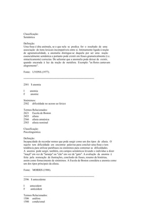 Classificação:
Semântica
Definição:
Uma frase é dita anómala, se o que nela se predica for o resultado de uma
associação de itens lexicais incompatíveis entre si. Intimamente ligada à noção
de agramaticalidade, a anomalia distingue-se daquela por ser uma noção
essencialmente semântica e portanto pode existir em frases gramaticalmente (i.e.
sintacticamente) correctas. De salientar que a anomalia pode deixar de existir,
quando encarada à luz da noção de metáfora. Exemplo: "as flores cantavam
alegremente".
Fonte: LYONS (1977).
--------------------------------------------------------------------------------
2581 $ anomia
I anomia
F anomie
Sinónimos:
2582 dificuldade no acesso ao léxico
Termos Relacionados:
2621 Escola de Boston
2455 afasia
2566 afasia amnésica
2583 afasia nominal
Classificação:
Psicolinguística
Definição:
Incapacidade de recordar nomes que pode surgir como um dos tipos de afasia. O
sujeito tem dificuldade em encontrar palavras para concluir uma frase e tem
tendência para utilizar paráfrases ou sinónimos para contornar as dificuldades.
A anomia pode surgir, também, em campos semânticos levando o indivíduo a dizer
"maçã" em vez de "laranja" ou "cão" em vez de "gato". A avaliação da anomia é
feita pela nomeação de ilustrações, conclusão de frases, resumo de histórias,
assim como fornecimento de sinónimos. A Escola de Boston considera a anomia como
um dos tipos principais da afasia.
Fonte: MORRIS (1988).
--------------------------------------------------------------------------------
2396 $ antecedente
I antecedent
F antécédent
Termos Relacionados:
1506 anáfora
1580 condicional
 