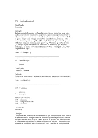 2736 implicação material
Classificação:
Semântica
Definição:
Qualquer unidade linguística configurada como referente textual de uma outra
usada posteriormente no discurso. Os pronomes pessoais e os pronomes relativos
referem-se normalmente aos seus antecedentes. Numa construcção condicional diz-
se que a oração que começa com "se" é o antecedente (ou prótase) e a outra
oração é o consequente (ou apódose). Na relação de implicação material que se
estabelece entre duas proposições em que P → Q ("P implica Q" ou "se P, então
Q"), designa-se por antecedente ou implicante a proposição que faculta a
implicação, no caso a proposição P. Exemplo: "o João é bom rapaz. Aliás, "ele"
sempre foi bom rapaz".
Fonte: LYONS (1977).
--------------------------------------------------------------------------------
23 $ anteriorização
I fronting
Classificação:
Linguística Histórica
Definição:
Evolução de um segmento [-ant] para [+ant] ou de um segmento [+rec] para [-rec].
Fonte: HOCK (1986).
--------------------------------------------------------------------------------
1369 $ antónimo
I antonym
F antonyme
Termos Relacionados:
1368 antonímia
1370 complementaridade
1371 sinonímia
Classificação:
Semântica
Definição:
Designam-se por antónimos as unidades lexicais que mantêm entre si uma relação
de oposição ao nível do significado. Os antónimos podem ser graduáveis, se forem
susceptíveis de variação em grau, como "pequeno" e "grande", ou não-graduáveis,
se fizerem parte de conjuntos de apenas duas unidades (em que a graduabilidade é
impossível). John Lyons opta, no entanto, por outra classificação, designando os
 