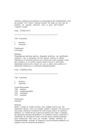 antónimos graduáveis por antónimos e os não-graduáveis por complementares, como
por exemplo: "vivo"/"morto", "presente"/ausente". Há ainda um outro tipo de
antónimo de oposição relacional como os pares "dar"/"receber",
"comprar"/"vender".
Fonte: LYONS (1977).
--------------------------------------------------------------------------------
2199 $ antonímia
I antonymy
F antonymie
Classificação:
Lexicologia
Definição:
Propriedade que opõe duas palavras, designadas antónimas, com significações
contrárias e que se apresentam sob três aspectos: palavras de radicais
diferentes (p. ex. bom/mau); palavras com a mesma raiz, sendo a oposição criada
pela existência de um prefixo negativo oposto à raiz (p. ex. feliz/infeliz;
legal/ilegal); palavras com a mesma raiz, que se opõem pelos prefixos de
significação contrária (p. ex. exclui/inclui; progredir/regredir).
Fonte: CÂMARA (1984).
--------------------------------------------------------------------------------
1368 $ antonímia
I antonymy
F antonymie
Termos Relacionados:
1369 antónimo
1370 complementaridade
2395 contradição
1371 sinonímia
Classificação:
Semântica
Definição:
Refere a relação de sentido existente entre unidades lexicais que têm
significados opostos, como, por exemplo, "grande" e "pequeno". Em casos como
este,em que a antonímia é susceptível de variar em grau, trata-se de antonímia
graduável, ao contrário do que se passa com opostos como "rapaz" e "rapariga",
que apresentam antonímia não-graduável. Os problemas teóricos subjacentes à
classificação da antonímia são vários, como são várias as distinções propostas
pelos semanticistas. John Lyons, por exemplo, distingue antonímia de
complementaridade, incluindo na primeira os casos de antonímia graduável e na
segunda os casos de antonímia não-graduável.
 