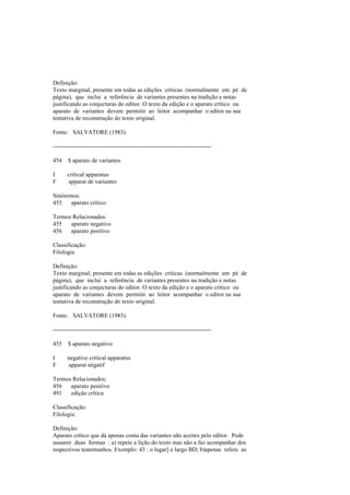 Definição:
Texto marginal, presente em todas as edições críticas (normalmente em pé de
página), que inclui a referência de variantes presentes na tradição e notas
justificando as conjecturas do editor. O texto da edição e o aparato crítico ou
aparato de variantes devem permitir ao leitor acompanhar o editor na sua
tentativa de reconstrução do texto original.
Fonte: SALVATORE (1983).
--------------------------------------------------------------------------------
454 $ aparato de variantes
I critical apparatus
F apparat de variantes
Sinónimos:
453 aparato crítico
Termos Relacionados:
455 aparato negativo
456 aparato positivo
Classificação:
Filologia
Definição:
Texto marginal, presente em todas as edições críticas (normalmente em pé de
página), que inclui a referência de variantes presentes na tradição e notas
justificando as conjecturas do editor. O texto da edição e o aparato crítico ou
aparato de variantes devem permitir ao leitor acompanhar o editor na sua
tentativa de reconstrução do texto original.
Fonte: SALVATORE (1983).
--------------------------------------------------------------------------------
455 $ aparato negativo
I negative critical apparatus
F apparat négatif
Termos Relacionados:
456 aparato positivo
491 edição crítica
Classificação:
Filologia
Definição:
Aparato crítico que dá apenas conta das variantes não aceites pelo editor. Pode
assumir duas formas : a) repete a lição do texto mas não a faz acompanhar dos
respectivos testemunhos. Exemplo: 43 : o lugar] o largo BD; b)apenas refere as
 