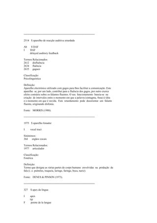 --------------------------------------------------------------------------------
2514 $ aparelho de reacção auditiva retardada
Ab $ DAF
I DAF
delayed auditory feedback
Termos Relacionados:
2612 disfluência
2634 fluência
2635 gaguez
Classificação:
Psicolinguística
Definição:
Aparelho electrónico utilizado com gagos para lhes facilitar a comunicação. Este
aparelho se, por um lado, contribui para a fluência dos gagos, por outro exerce
efeito contrário sobre os falantes fluentes. O seu funcionamento baseia-se na
criação de intervalos entre o momento em que a palavra (sintagma, frase) é dita
e o momento em que é ouvida. Este retardamento pode desorientar um falante
fluente, originando disfonia.
Fonte: MORRIS (1988).
--------------------------------------------------------------------------------
1975 $ aparelho fonador
I vocal tract
Sinónimos:
364 orgãos vocais
Termos Relacionados:
1977 articulador
Classificação:
Fonética
Definição:
Termo que designa as várias partes do corpo humano envolvidas na produção da
fala (i. e. pulmões, traqueia, laringe, faringe, boca, nariz).
Fonte: DENES & PINSON (1973).
--------------------------------------------------------------------------------
327 $ apex da língua
I apex
tip
F pointe de la langue
 