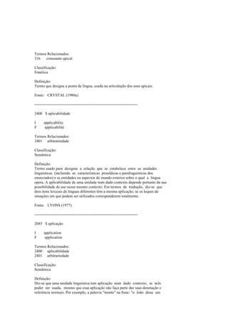 Termos Relacionados:
316 consoante apical
Classificação:
Fonética
Definição:
Termo que designa a ponta da língua, usada na articulação dos sons apicais.
Fonte: CRYSTAL (1980a).
--------------------------------------------------------------------------------
2400 $ aplicabilidade
I applicability
F applicabilité
Termos Relacionados:
2401 arbitrariedade
Classificação:
Semântica
Definição:
Termo usado para designar a relação que se estabelece entre as unidades
linguísticas (incluindo as características prosódicas e paralinguísticas dos
enunciados) e as entidades ou aspectos do mundo exterior sobre o qual a língua
opera. A aplicabilidade de uma unidade num dado contexto depende portanto da sua
possibilidade de uso nesse mesmo contexto. Em termos de tradução, diz-se que
dois itens lexicais de línguas diferentes têm a mesma aplicação, se os leques de
situações em que podem ser utilizados corresponderem totalmente.
Fonte: LYONS (1977).
--------------------------------------------------------------------------------
2685 $ aplicação
I application
F application
Termos Relacionados:
2400 aplicabilidade
2401 arbitrariedade
Classificação:
Semântica
Definição:
Diz-se que uma unidade linguística tem aplicação num dado contexto, se nele
puder ser usada, mesmo que essa aplicação não faça parte das suas denotação e
referência normais. Por exemplo, a palavra "monte" na frase: "o João disse um
 