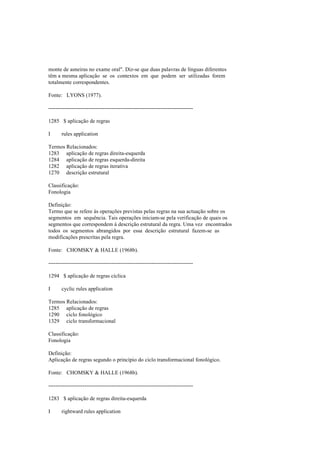 monte de asneiras no exame oral". Diz-se que duas palavras de línguas diferentes
têm a mesma aplicação se os contextos em que podem ser utilizadas forem
totalmente correspondentes.
Fonte: LYONS (1977).
--------------------------------------------------------------------------------
1285 $ aplicação de regras
I rules application
Termos Relacionados:
1283 aplicação de regras direita-esquerda
1284 aplicação de regras esquerda-direita
1282 aplicação de regras iterativa
1270 descrição estrutural
Classificação:
Fonologia
Definição:
Termo que se refere às operações previstas pelas regras na sua actuação sobre os
segmentos em sequência. Tais operações iniciam-se pela verificação de quais os
segmentos que correspondem à descrição estrutural da regra. Uma vez encontrados
todos os segmentos abrangidos por essa descrição estrutural fazem-se as
modificações prescritas pela regra.
Fonte: CHOMSKY & HALLE (1968b).
--------------------------------------------------------------------------------
1294 $ aplicação de regras cíclica
I cyclic rules application
Termos Relacionados:
1285 aplicação de regras
1290 ciclo fonológico
1329 ciclo transformacional
Classificação:
Fonologia
Definição:
Aplicação de regras segundo o princípio do ciclo transformacional fonológico.
Fonte: CHOMSKY & HALLE (1968b).
--------------------------------------------------------------------------------
1283 $ aplicação de regras direita-esquerda
I rightward rules application
 