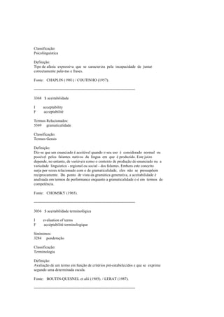 Classificação:
Psicolinguística
Definição:
Tipo de afasia expressiva que se caracteriza pela incapacidade de juntar
correctamente palavras e frases.
Fonte: CHAPLIN (1981) / COUTINHO (1957).
--------------------------------------------------------------------------------
3368 $ aceitabilidade
I acceptability
F acceptabilité
Termos Relacionados:
3369 gramaticalidade
Classificação:
Termos Gerais
Definição:
Diz-se que um enunciado é aceitável quando o seu uso é considerado normal ou
possível pelos falantes nativos da língua em que é produzido. Este juízo
depende, no entanto, de variáveis como o contexto de produção do enunciado ou a
variedade linguística - regional ou social - dos falantes. Embora este conceito
surja por vezes relacionado com o de gramaticalidade, eles não se pressupõem
reciprocamente. Do ponto de vista da gramática generativa, a aceitabilidade é
analisada em termos de performance enquanto a gramaticalidade o é em termos de
competência.
Fonte: CHOMSKY (1965).
--------------------------------------------------------------------------------
3036 $ aceitabilidade terminológica
I evaluation of terms
F accéptabilité terminologique
Sinónimos:
3284 ponderação
Classificação:
Terminologia
Definição:
Avaliação de um termo em função de critérios pré-estabelecidos e que se exprime
segundo uma determinada escala.
Fonte: BOUTIN-QUESNEL et alii (1985). / LERAT (1987).
--------------------------------------------------------------------------------
 