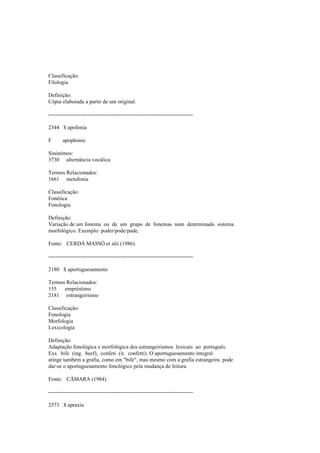 Classificação:
Filologia
Definição:
Cópia elaborada a partir de um original.
--------------------------------------------------------------------------------
2344 $ apofonia
F apophonie
Sinónimos:
3730 alternância vocálica
Termos Relacionados:
1661 metafonia
Classificação:
Fonética
Fonologia
Definição:
Variação de um fonema ou de um grupo de fonemas num determinado sistema
morfológico. Exemplo: poder/pode/pude.
Fonte: CERDÁ MASSÓ et alii (1986).
--------------------------------------------------------------------------------
2180 $ aportuguesamento
Termos Relacionados:
155 empréstimo
2181 estrangeirismo
Classificação:
Fonologia
Morfologia
Lexicologia
Definição:
Adaptação fonológica e morfológica dos estrangeirismos lexicais ao português.
Exs. bife (ing. beef), confeti (it. confetti). O aportuguesamento integral
atinge também a grafia, como em "bife", mas mesmo com a grafia estrangeira pode
dar-se o aportuguesamento fonológico pela mudança de leitura.
Fonte: CÂMARA (1984).
--------------------------------------------------------------------------------
2573 $ apraxia
 
