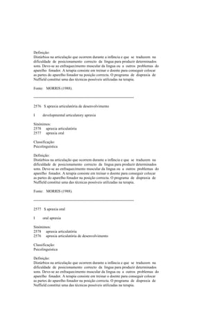 Definição:
Distúrbios na articulação que ocorrem durante a infância e que se traduzem na
dificuldade de posicionamento correcto da língua para produzir determinados
sons. Deve-se ao enfraquecimento muscular da língua ou a outros problemas do
aparelho fonador. A terapia consiste em treinar o doente para conseguir colocar
as partes do aparelho fonador na posição correcta. O programa de dispraxia de
Nuffield constitui uma das técnicas possíveis utilizadas na terapia.
Fonte: MORRIS (1988).
--------------------------------------------------------------------------------
2576 $ apraxia articulatória de desenvolvimento
I developmental articulatory apraxia
Sinónimos:
2578 apraxia articulatória
2577 apraxia oral
Classificação:
Psicolinguística
Definição:
Distúrbios na articulação que ocorrem durante a infância e que se traduzem na
dificuldade de posicionamento correcto da língua para produzir determinados
sons. Deve-se ao enfraquecimento muscular da língua ou a outros problemas do
aparelho fonador. A terapia consiste em treinar o doente para conseguir colocar
as partes do aparelho fonador na posição correcta. O programa de dispraxia de
Nuffield constitui uma das técnicas possíveis utilizadas na terapia.
Fonte: MORRIS (1988).
--------------------------------------------------------------------------------
2577 $ apraxia oral
I oral apraxia
Sinónimos:
2578 apraxia articulatória
2576 apraxia articulatória de desenvolvimento
Classificação:
Psicolinguística
Definição:
Distúrbios na articulação que ocorrem durante a infância e que se traduzem na
dificuldade de posicionamento correcto da língua para produzir determinados
sons. Deve-se ao enfraquecimento muscular da língua ou a outros problemas do
aparelho fonador. A terapia consiste em treinar o doente para conseguir colocar
as partes do aparelho fonador na posição correcta. O programa de dispraxia de
Nuffield constitui uma das técnicas possíveis utilizadas na terapia.
 