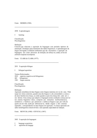 Fonte: MORRIS (1988).
--------------------------------------------------------------------------------
2850 $ aprendizagem
I learning
Classificação:
Psicolinguística
Definição:
Conceito que relaciona a aquisição da linguagem com períodos óptimos de
maturação fisiológica para tratamento dos dados linguísticos. A aprendizagem da
língua está ligada a condições ambientais que são necessárias à aquisição da
linguagem, tais como processos de imitação, de reforço ou, ainda, às leis de
estímulo-resposta-recompensa.
Fonte: CLARK & CLARK (1977).
--------------------------------------------------------------------------------
2851 $ aquisição bilingue
I bilingual aquisition
Termos Relacionados:
2852 aspectos cognitivos do bilinguismo
402 bilinguismo
1961 língua materna
Classificação:
Psicolinguística
Definição:
Aquisição simultânea de duas línguas como línguas maternas em vez de uma. Pode
surgir em vários contextos, quando uma das línguas é a da comunidade e a outra a
do meio familiar da criança, ou então quando os pais da criança têm cada um o
seu idioma. Uma criança que adquire a linguagem nestas condições começa por ter
um sistema linguístico único, composto por elementos morfossintácticos,
semânticos e fonéticos que pertencem a ambas as línguas e que, por volta do
quarto ano de vida, acaba por diferenciar-se, dando origem a dois sistemas
separados, correspondentes às duas línguas em aquisição. A criança apresenta um
saber metalinguístico desenvolvido e uma apurada capacidade de tradução.
Fonte: MENYUK (1988) / CRYSTAL (1987).
--------------------------------------------------------------------------------
2683 $ aquisição da linguagem
I language acquisition
F aquisition du langage
 