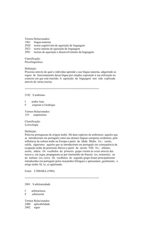 Termos Relacionados:
1961 língua materna
2920 teoria cognitivista de aquisição de linguagem
2923 teoria inatista de aquisição de linguagem
2981 teorias de aquisição e desenvolvimento da linguagem
Classificação:
Psicolinguística
Definição:
Processo através do qual o indivíduo aprende a sua língua materna, adquirindo as
regras de funcionamento dessa língua por simples exposição à sua utilização no
contexto em que está inserido. A aquisição da linguagem tem sido explicada
através de várias teorias.
--------------------------------------------------------------------------------
2182 $ arabismo
I arabic loan
F emprunt à l'arabique
Termos Relacionados:
155 empréstimo
Classificação:
Lexicologia
Definição:
Palavras portuguesas de origem árabe. Há duas espécies de arabismos: aqueles que
se introduziram em português como nas demais línguas europeias ocidentais, pela
influência da cultura árabe na Europa a partir da Idade Média. Ex.: zenite,
califa, algarismo; aqueles que se introduziram em português em consequência da
ocupação árabe da península ibérica a partir do século VIII. Ex.: alfaiate,
azeite, aldeia. Os vocábulos do primeiro grupo vieram às vezes através dos
turcos e, em regra, propagaram-se por intermédio do francês (ex.:minarete), ou
do italiano (ex.:zero). Os vocábulos do segundo grupo foram principalmente
introduzidos em português pelos moçárabes bilingues e apresentam, geralmente, o
artigo árabe AL (o, a) aglutinado.
Fonte: CÂMARA (1984).
--------------------------------------------------------------------------------
2401 $ arbitrariedade
I arbitrariness
F arbitrairité
Termos Relacionados:
2400 aplicabilidade
2402 signo
 