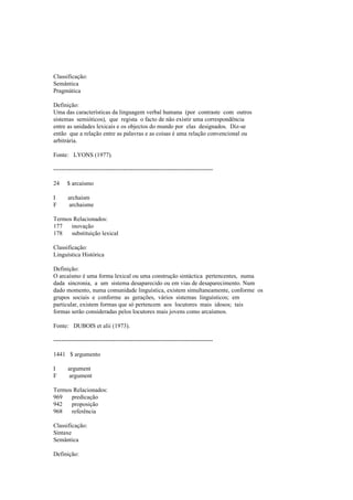 Classificação:
Semântica
Pragmática
Definição:
Uma das características da linguagem verbal humana (por contraste com outros
sistemas semióticos), que regista o facto de não existir uma correspondência
entre as unidades lexicais e os objectos do mundo por elas designados. Diz-se
então que a relação entre as palavras e as coisas é uma relação convencional ou
arbitrária.
Fonte: LYONS (1977).
--------------------------------------------------------------------------------
24 $ arcaísmo
I archaism
F archaisme
Termos Relacionados:
177 inovação
178 substituição lexical
Classificação:
Linguística Histórica
Definição:
O arcaísmo é uma forma lexical ou uma construção sintáctica pertencentes, numa
dada sincronia, a um sistema desaparecido ou em vias de desaparecimento. Num
dado momento, numa comunidade linguística, existem simultaneamente, conforme os
grupos sociais e conforme as gerações, vários sistemas linguísticos; em
particular, existem formas que só pertencem aos locutores mais idosos; tais
formas serão consideradas pelos locutores mais jovens como arcaísmos.
Fonte: DUBOIS et alii (1973).
--------------------------------------------------------------------------------
1441 $ argumento
I argument
F argument
Termos Relacionados:
969 predicação
942 proposição
968 referência
Classificação:
Sintaxe
Semântica
Definição:
 