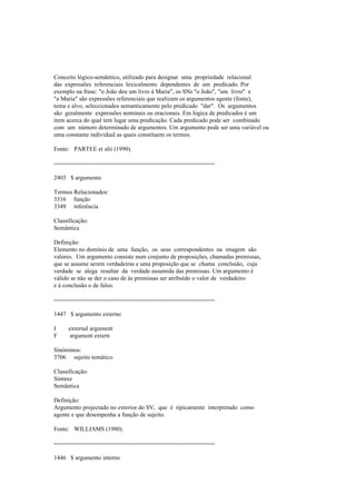 Conceito lógico-semântico, utilizado para designar uma propriedade relacional
das expressões referenciais lexicalmente dependentes de um predicado. Por
exemplo na frase: "o João deu um livro à Maria", os SNs "o João", "um livro" e
"a Maria" são expressões referenciais que realizam os argumentos agente (fonte),
tema e alvo, seleccionados semanticamente pelo predicado "dar". Os argumentos
são geralmente expressões nominais ou oracionais. Em lógica de predicados é um
item acerca do qual tem lugar uma predicação. Cada predicado pode ser combinado
com um número determinado de argumentos. Um argumento pode ser uma variável ou
uma constante individual as quais constituem os termos.
Fonte: PARTEE et alii (1990).
--------------------------------------------------------------------------------
2403 $ argumento
Termos Relacionados:
3316 função
3349 inferência
Classificação:
Semântica
Definição:
Elemento no domínio de uma função, os seus correspondentes na imagem são
valores. Um argumento consiste num conjunto de proposições, chamadas premissas,
que se assume serem verdadeiras e uma proposição que se chama conclusão, cuja
verdade se alega resultar da verdade assumida das premissas. Um argumento é
válido se não se der o caso de às premissas ser atribuído o valor de verdadeiro
e à conclusão o de falso.
--------------------------------------------------------------------------------
1447 $ argumento externo
I external argument
F argument extern
Sinónimos:
3706 sujeito temático
Classificação:
Sintaxe
Semântica
Definição:
Argumento projectado no exterior do SV, que é tipicamente interpretado como
agente e que desempenha a função de sujeito.
Fonte: WILLIAMS (1980).
--------------------------------------------------------------------------------
1446 $ argumento interno
 