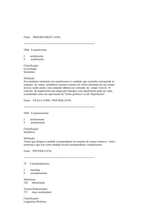 Fonte: TROUBETZKOY (1939).
--------------------------------------------------------------------------------
2404 $ arquilexema
I archilexeme
F archilexème
Classificação:
Lexicologia
Semântica
Definição:
Em semântica estrutural, um arquilexema é a unidade cujo conteúdo corresponde ao
conjunto de traços semânticos (semas) comuns aos vários elementos de um campo
lexical, sendo assim o seu conteúdo idêntico ao conteúdo do campo lexical. O
conceito de arquilexema que surgiu por analogia com arquifonema pode ser, hoje,
considerado como um equivalente de "termo genérico" ou de "hiperónimo".
Fonte: VILELA (1980) / POTTIER (1974).
--------------------------------------------------------------------------------
2405 $ arquissemema
I archisememe
F archisémème
Classificação:
Semântica
Definição:
Termo que designa a unidade correspondente ao conjunto de semas comuns a vários
sememas e que tem como unidade lexical correspondente o arquilexema.
Fonte: POTTIER (1974).
--------------------------------------------------------------------------------
25 $ arredondamento
I rounding
F arrondissement
Sinónimos:
120 labialização
Termos Relacionados:
271 traço arredondado
Classificação:
Linguística Histórica
 