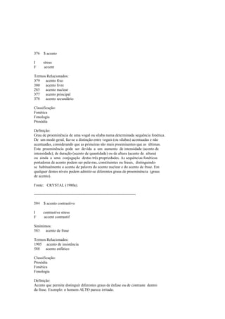 376 $ acento
I stress
F accent
Termos Relacionados:
379 acento fixo
380 acento livre
285 acento nuclear
377 acento principal
378 acento secundário
Classificação:
Fonética
Fonologia
Prosódia
Definição:
Grau de proeminência de uma vogal ou sílaba numa determinada sequência fonética.
De um modo geral, faz-se a distinção entre vogais (ou sílabas) acentuadas e não
acentuadas, considerando que as primeiras são mais proeminentes que as últimas.
Esta proeminência pode ser devida a um aumento de intensidade (acento de
intensidade), de duração (acento de quantidade) ou de altura (acento de altura)
ou ainda a uma conjugação destas três propriedades. As sequências fonéticas
portadoras de acento podem ser palavras, constituintes ou frases, distinguindo-
se habitualmente o acento de palavra do acento nuclear e do acento de frase. Em
qualquer destes níveis podem admitir-se diferentes graus de proeminência (graus
de acento).
Fonte: CRYSTAL (1980a).
--------------------------------------------------------------------------------
584 $ acento contrastivo
I contrastive stress
F accent contrastif
Sinónimos:
583 acento de frase
Termos Relacionados:
1905 acento de insistência
588 acento enfático
Classificação:
Prosódia
Fonética
Fonologia
Definição:
Acento que permite distinguir diferentes graus de ênfase ou de contraste dentro
da frase. Exemplo: o homem ALTO parece irritado.
 