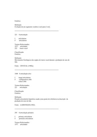Fonética
Definição:
Evolução de um segmento vocálico [-arr] para [+arr].
--------------------------------------------------------------------------------
221 $ articulação
I articulation
F articulation
Termos Relacionados:
1977 articulador
222 tracto vocal
Classificação:
Fonética
Definição:
Movimentos fisiológicos dos orgãos do tracto vocal durante a produção de sons de
fala.
Fonte: CRYSTAL (1980a).
--------------------------------------------------------------------------------
1048 $ articulação alvo
I target articulation
F configuration cible
valeur cible
Termos Relacionados:
221 articulação
Classificação:
Fonética
Definição:
Posição articulatória hipotética usada como ponto de referência na descrição da
produção de sons de fala.
Fonte: LADEFOGED (1982).
--------------------------------------------------------------------------------
295 $ articulação primária
I primary articulation
F première articulation
Termos Relacionados:
1977 articulador
 