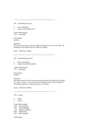 --------------------------------------------------------------------------------
269 $ articuladores activos
I active articulators
F organes d'articulation actifs
Termos Relacionados:
1977 articulador
Classificação:
Fonética
Definição:
Partes móveis do tracto vocal envolvidas na produção de um som de fala. São
exemplos de articuladores activos os lábios e a língua.
Fonte: CRYSTAL (1980a).
--------------------------------------------------------------------------------
270 $ articuladores passivos
I passive articulators
F organes d'articulation passifs
Termos Relacionados:
1977 articulador
Classificação:
Fonética
Definição:
Partes não móveis do tracto vocal que constituem pontos de referência em relação
aos quais se dirige o movimento dos articuladores activos. São exemplos de
articuladores passivos os dentes superiores e os alvéolos.
Fonte: CRYSTAL (1980a).
--------------------------------------------------------------------------------
1543 $ artigo
I article
F article
Termos Relacionados:
1544 artigo definido
1545 artigo indefinido
1718 categoria sintáctica
2842 determinante
1627 flexão nominal
Classificação:
 