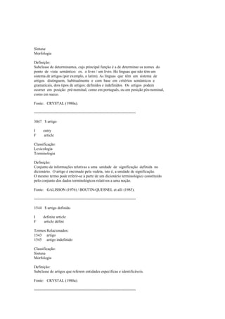 Sintaxe
Morfologia
Definição:
Subclasse de determinantes, cuja principal função é a de determinar os nomes do
ponto de vista semântico: ex. o livro / um livro. Há línguas que não têm um
sistema de artigos (por exemplo, o latim). As línguas que têm um sistema de
artigos distinguem, habitualmente e com base em critérios semânticos e
gramaticais, dois tipos de artigos: definidos e indefinidos. Os artigos podem
ocorrer em posição pré-nominal, como em português, ou em posição pós-nominal,
como em sueco.
Fonte: CRYSTAL (1980a).
--------------------------------------------------------------------------------
3047 $ artigo
I entry
F article
Classificação:
Lexicologia
Terminologia
Definição:
Conjunto de informações relativas a uma unidade de significação definida no
dicionário. O artigo é encimado pela vedeta, isto é, a unidade de significação.
O mesmo termo pode referir-se à parte de um dicionário terminológico constituído
pelo conjunto dos dados terminológicos relativos a uma noção.
Fonte: GALISSON (1976) / BOUTIN-QUESNEL et alli (1985).
--------------------------------------------------------------------------------
1544 $ artigo definido
I definite article
F article défini
Termos Relacionados:
1543 artigo
1545 artigo indefinido
Classificação:
Sintaxe
Morfologia
Definição:
Subclasse de artigos que referem entidades específicas e identificáveis.
Fonte: CRYSTAL (1980a).
--------------------------------------------------------------------------------
 