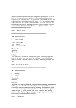 abstracta de instantes que lhe é associada. Comparemos os enunciados "ele leu o
livro" e " ele estava a ler o livro quando o vi". O acontecimento é construído,
no primeiro caso, como realizado, e, no segundo caso, como estando em curso num
tempo localizador expresso pelo adverbial "quando o vi". Pode considerar-se que
os dois enunciados têm o mesmo valor temporal mas que existe entre eles uma
oposição aspectual, marcada pela oposição entre os termos gramaticais imperfeito
- que exprime o valor aspectual imperfectivo - e o perfeito simples - que
exprime o valor aspectual perfectivo.
Fonte: COMRIE (1976).
--------------------------------------------------------------------------------
1509 $ aspecto acabado
F aspect accompli
Termos Relacionados:
1546 aspecto
1648 aspecto inacabado
Classificação:
Semântica
Morfologia
Definição:
Valor aspectual. A descrição de um estado de coisas, localizado num dado
intervalo de tempo, tem como ponto de referência a fronteira final desse
intervalo de tempo. O passado perfeito,"já" e "já não" exprimem geralmente este
valor.
Fonte: MATEUS et alii (1983).
--------------------------------------------------------------------------------
2413 $ aspecto causativo
I causative
F causatif
Classificação:
Semântica
Definição:
Termo que refere uma propriedade de algumas unidades linguísticas, nomeadamente
verbos, que assim são vistas a partir das relações causais que estabelecem nas
acções por si expressas. Por exemplo, na frase "o caçador matou o coelho", matar
é um verbo causativo, por oposição a morrer, que é não-causativo, na seguinte
versão da frase: "o coelho morreu". (Os verbos causativos são sempre
transitivos). Em algumas línguas, como, por exemplo, o japonês ou o malaio,
certos afixos desempenham um papel causativo.
Fonte: LYONS (1968).
 