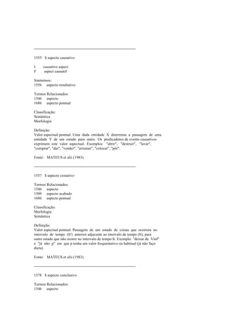 --------------------------------------------------------------------------------
1555 $ aspecto causativo
I causative aspect
F aspect causatif
Sinónimos:
1556 aspecto resultativo
Termos Relacionados:
1546 aspecto
1686 aspecto pontual
Classificação:
Semântica
Morfologia
Definição:
Valor aspectual pontual. Uma dada entidade X determina a passagem de uma
entidade Y de um estado para outro. Os predicadores de evento causativos
exprimem este valor aspectual. Exemplos: "abrir", "destruir", "lavar",
"comprar", "dar", "vender", "arrumar", "colocar", "pôr".
Fonte: MATEUS et alii (1983).
--------------------------------------------------------------------------------
1557 $ aspecto cessativo
Termos Relacionados:
1546 aspecto
1509 aspecto acabado
1686 aspecto pontual
Classificação:
Morfologia
Semântica
Definição:
Valor aspectual pontual. Passagem de um estado de coisas que ocorrera no
intervalo de tempo (It') anterior adjacente ao intervalo de tempo (It), para
outro estado que não ocorre no intervalo de tempo It. Exemplo: "deixar de Vinf"
e "já não p" em que p tenha um valor frequentativo ou habitual (já não faço
dieta).
Fonte: MATEUS et alii (1983).
--------------------------------------------------------------------------------
1578 $ aspecto conclusivo
Termos Relacionados:
1546 aspecto
 