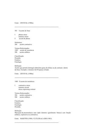 Fonte: CRYSTAL (1980a).
--------------------------------------------------------------------------------
583 $ acento de frase
I phrase stress
sentence stress
F accent de phrase
Sinónimos:
584 acento contrastivo
Termos Relacionados:
1905 acento de insistência
588 acento enfático
Classificação:
Prosódia
Fonética
Fonologia
Definição:
Acento que permite distinguir diferentes graus de ênfase ou de contraste dentro
da frase. Exemplo: o homem ALTO parece irritado.
Fonte: CRYSTAL (1980a).
--------------------------------------------------------------------------------
1905 $ acento de insistência
I contrastive stress
sentence accent
stress expressing contrast
Termos Relacionados:
584 acento contrastivo
588 acento enfático
Classificação:
Fonética
Fonologia
Prosódia
Definição:
Marcação de proeminência num dado domínio (geralmente frásico) com função
enfática, expressiva ou contrastiva.
Fonte: MARTINS (1988) / CUTLER & LADD (1983).
--------------------------------------------------------------------------------
 