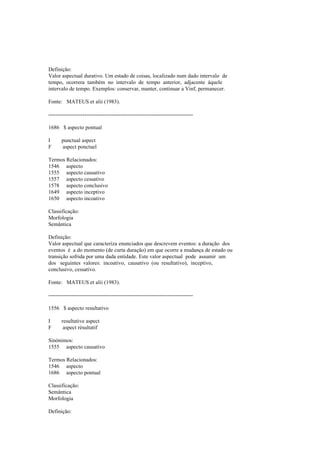 Definição:
Valor aspectual durativo. Um estado de coisas, localizado num dado intervalo de
tempo, ocorrera também no intervalo de tempo anterior, adjacente àquele
intervalo de tempo. Exemplos: conservar, manter, continuar a Vinf, permanecer.
Fonte: MATEUS et alii (1983).
--------------------------------------------------------------------------------
1686 $ aspecto pontual
I punctual aspect
F aspect ponctuel
Termos Relacionados:
1546 aspecto
1555 aspecto causativo
1557 aspecto cessativo
1578 aspecto conclusivo
1649 aspecto inceptivo
1650 aspecto incoativo
Classificação:
Morfologia
Semântica
Definição:
Valor aspectual que caracteriza enunciados que descrevem eventos: a duração dos
eventos é a do momento (de curta duração) em que ocorre a mudança de estado ou
transição sofrida por uma dada entidade. Este valor aspectual pode assumir um
dos seguintes valores: incoativo, causativo (ou resultativo), inceptivo,
conclusivo, cessativo.
Fonte: MATEUS et alii (1983).
--------------------------------------------------------------------------------
1556 $ aspecto resultativo
I resultative aspect
F aspect résultatif
Sinónimos:
1555 aspecto causativo
Termos Relacionados:
1546 aspecto
1686 aspecto pontual
Classificação:
Semântica
Morfologia
Definição:
 