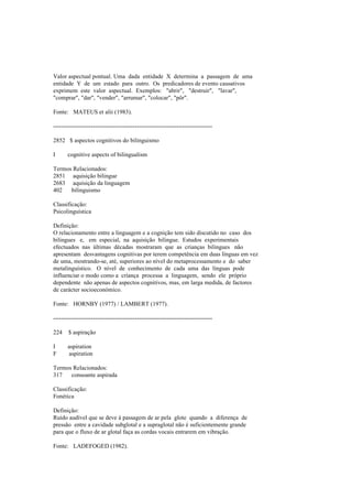 Valor aspectual pontual. Uma dada entidade X determina a passagem de uma
entidade Y de um estado para outro. Os predicadores de evento causativos
exprimem este valor aspectual. Exemplos: "abrir", "destruir", "lavar",
"comprar", "dar", "vender", "arrumar", "colocar", "pôr".
Fonte: MATEUS et alii (1983).
--------------------------------------------------------------------------------
2852 $ aspectos cognitivos do bilinguismo
I cognitive aspects of bilingualism
Termos Relacionados:
2851 aquisição bilingue
2683 aquisição da linguagem
402 bilinguismo
Classificação:
Psicolinguística
Definição:
O relacionamento entre a linguagem e a cognição tem sido discutido no caso dos
bilingues e, em especial, na aquisição bilingue. Estudos experimentais
efectuados nas últimas décadas mostraram que as crianças bilingues não
apresentam desvantagens cognitivas por terem competência em duas línguas em vez
de uma, mostrando-se, até, superiores ao nível do metaprocessamento e do saber
metalinguístico. O nível de conhecimento de cada uma das línguas pode
influenciar o modo como a criança processa a linguagem, sendo ele próprio
dependente não apenas de aspectos cognitivos, mas, em larga medida, de factores
de carácter socioeconómico.
Fonte: HORNBY (1977) / LAMBERT (1977).
--------------------------------------------------------------------------------
224 $ aspiração
I aspiration
F aspiration
Termos Relacionados:
317 consoante aspirada
Classificação:
Fonética
Definição:
Ruído audível que se deve à passagem de ar pela glote quando a diferença de
pressão entre a cavidade subglotal e a supraglotal não é suficientemente grande
para que o fluxo de ar glotal faça as cordas vocais entrarem em vibração.
Fonte: LADEFOGED (1982).
 