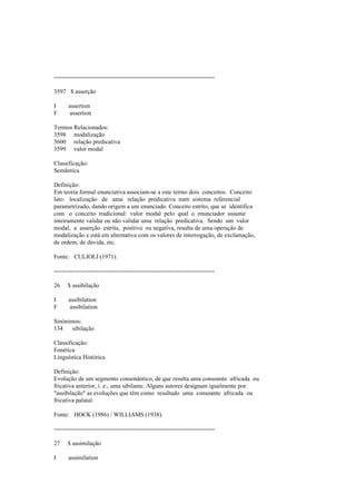 --------------------------------------------------------------------------------
3597 $ asserção
I assertion
F assertion
Termos Relacionados:
3598 modalização
3600 relação predicativa
3599 valor modal
Classificação:
Semântica
Definição:
Em teoria formal enunciativa associam-se a este termo dois conceitos. Conceito
lato: localização de uma relação predicativa num sistema referencial
parametrizado, dando origem a um enunciado. Conceito estrito, que se identifica
com o conceito tradicional: valor modal pelo qual o enunciador assume
inteiramente validar ou não validar uma relação predicativa. Sendo um valor
modal, a asserção estrita, positiva ou negativa, resulta de uma operação de
modalização e está em alternativa com os valores de interrogação, de exclamação,
de ordem, de dúvida, etc.
Fonte: CULIOLI (1971).
--------------------------------------------------------------------------------
26 $ assibilação
I assibilation
F assibilation
Sinónimos:
134 sibilação
Classificação:
Fonética
Linguística Histórica
Definição:
Evolução de um segmento consonântico, de que resulta uma consoante africada ou
fricativa anterior, i. e., uma sibilante. Alguns autores designam igualmente por
"assibilação" as evoluções que têm como resultado uma consoante africada ou
fricativa palatal.
Fonte: HOCK (1986) / WILLIAMS (1938).
--------------------------------------------------------------------------------
27 $ assimilação
I assimilation
 
