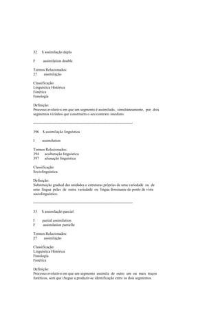 32 $ assimilação dupla
F assimilation double
Termos Relacionados:
27 assimilação
Classificação:
Linguística Histórica
Fonética
Fonologia
Definição:
Processo evolutivo em que um segmento é assimilado, simultaneamente, por dois
segmentos vizinhos que constituem o seu contexto imediato.
--------------------------------------------------------------------------------
396 $ assimilação linguística
I assimilation
Termos Relacionados:
394 aculturação linguística
397 alienação linguística
Classificação:
Sociolinguística
Definição:
Substituição gradual das unidades e estruturas próprias de uma variedade ou de
uma língua pelas de outra variedade ou língua dominante do ponto de vista
sociolinguístico.
--------------------------------------------------------------------------------
33 $ assimilação parcial
I partial assimilation
F assimilation partielle
Termos Relacionados:
27 assimilação
Classificação:
Linguística Histórica
Fonologia
Fonética
Definição:
Processo evolutivo em que um segmento assimila de outro um ou mais traços
fonéticos, sem que chegue a produzir-se identificação entre os dois segmentos.
 