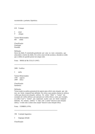 reconstruída e, portanto, hipotética.
--------------------------------------------------------------------------------
610 $ ataque
I onset
F attaque
Termos Relacionados:
601 sílaba
Classificação:
Fonologia
Prosódia
Definição:
Início da sílaba. É constituído geralmente por uma ou mais consoantes, que
antecedem o núcleo da sílaba. Em certos casos tal não acontece, dizendo-se então
que a sílaba em questão possui um ataque nulo.
Fonte: HOGG & Mc CULLY (1987).
--------------------------------------------------------------------------------
2408 $ atélico
I atelic
Termos Relacionados:
1546 aspecto
2409 télico
Classificação:
Semântica
Definição:
Termo usado na análise gramatical do aspecto para referir uma situação que não
tem um limite temporal bem definido. Em vários casos podem chamar-se atélicos
verbos que descrevem situações atélicas. Os verbos "olhar" e "cantar" são
exemplos de verbos atélicos, por oposição aos verbos télicos, como, por exemplo,
os verbos "cair" e "sentar", que expressam acções com um limite temporal
definido. No entanto, embora "o João está a cantar" descreva uma situação
atélica, "o João está a cantar uma canção" descreve uma situação télica.
Fonte: COMRIE (1976).
--------------------------------------------------------------------------------
398 $ atitude linguística
I language attitude
Classificação:
 