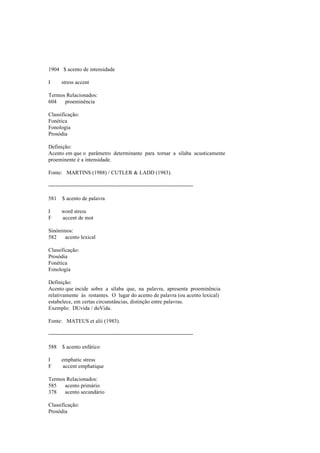 1904 $ acento de intensidade
I stress accent
Termos Relacionados:
604 proeminência
Classificação:
Fonética
Fonologia
Prosódia
Definição:
Acento em que o parâmetro determinante para tornar a sílaba acusticamente
proeminente é a intensidade.
Fonte: MARTINS (1988) / CUTLER & LADD (1983).
--------------------------------------------------------------------------------
581 $ acento de palavra
I word stress
F accent de mot
Sinónimos:
582 acento lexical
Classificação:
Prosódia
Fonética
Fonologia
Definição:
Acento que incide sobre a sílaba que, na palavra, apresenta proeminência
relativamente às restantes. O lugar do acento de palavra (ou acento lexical)
estabelece, em certas circunstâncias, distinção entre palavras.
Exemplo: DUvida / duVida.
Fonte: MATEUS et alii (1983).
--------------------------------------------------------------------------------
588 $ acento enfático
I emphatic stress
F accent emphatique
Termos Relacionados:
585 acento primário
378 acento secundário
Classificação:
Prosódia
 