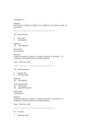 Sociolinguística
Definição:
Sentimento de um falante em relação a uma variedade ou a uma língua que pode ou
não dominar.
--------------------------------------------------------------------------------
419 $ atlas dialectal
I dialect atlas
F atlas dialectal
Sinónimos:
418 atlas linguístico
Classificação:
Sociolinguística
Definição:
Conjunto de mapas que registam as variações dialectais de pronúncia e de
vocabulário, as formas flexionais e as formas idiomáticas.
Fonte: CRYSTAL (1987).
--------------------------------------------------------------------------------
418 $ atlas linguístico
I linguistic atlas
F atlas linguistique
Sinónimos:
419 atlas dialectal
Termos Relacionados:
422 dialectologia
421 geografia linguística
Classificação:
Sociolinguística
Definição:
Conjunto de mapas que registam as variações dialectais de pronúncia e de
vocabulário, as formas flexionais e as formas idiomáticas.
Fonte: CRYSTAL (1987).
--------------------------------------------------------------------------------
43 $ atracção
I phonological pull
 