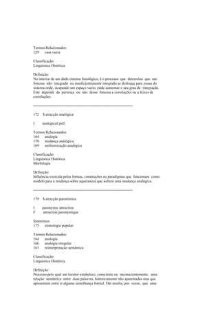 Termos Relacionados:
129 casa vazia
Classificação:
Linguística Histórica
Definição:
No interior de um dado sistema fonológico, é o processo que determina que um
fonema não integrado ou insuficientemente integrado se desloque para zonas do
sistema onde, ocupando um espaço vazio, pode aumentar o seu grau de integração.
Este depende da pertença ou não desse fonema a correlações ou a feixes de
correlações.
--------------------------------------------------------------------------------
172 $ atracção analógica
I analogical pull
Termos Relacionados:
164 analogia
170 mudança analógica
169 uniformização analógica
Classificação:
Linguística Histórica
Morfologia
Definição:
Influência exercida pelas formas, construções ou paradigmas que funcionam como
modelo para a mudança sobre aquelas(es) que sofrem uma mudança analógica.
--------------------------------------------------------------------------------
179 $ atracção paronímica
I paronymic attraction
F attraction paronymique
Sinónimos:
175 etimologia popular
Termos Relacionados:
164 analogia
166 analogia irregular
163 reinterpretação semântica
Classificação:
Linguística Histórica
Definição:
Processo pelo qual um locutor estabelece, consciente ou inconscientemente, uma
relação semântica entre duas palavras, historicamente não aparentadas mas que
apresentam entre si alguma semelhança formal. Daí resulta, por vezes, que uma
 