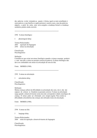 das palavras evolui tornando-se, quanto à forma, igual ou mais semelhante à
outra palavra a cuja família se supõe pertencer; noutros casos, uma das palavras
adquire, a partir da outra, uma nova acepção; a mudança formal e a mudança
semântica podem ainda coexistir.
--------------------------------------------------------------------------------
2592 $ atraso fonológico
I phonological delay
Termos Relacionados:
2683 aquisição da linguagem
2593 atraso na articulação
Classificação:
Psicolinguística
Definição:
Considera-se que existe um atraso fonológico quando a criança consegue produzir
o som mas não o coloca na posição correcta na palavra. O atraso fonológico não
deve ser confundido com atraso na articulação de sons de fala.
Fonte: MORRIS (1988).
--------------------------------------------------------------------------------
2593 $ atraso na articulação
I articulation delay
Classificação:
Psicolinguística
Definição:
Muitas crianças sofrem de dificuldades na articulação dos sons, isto é, não são
capazes de colocar os fonadores na posição correcta. O atraso na articulação
surge quando o desenvolvimento nesta área não corresponde à idade cronológica da
criança. O atraso pode ser eliminado com terapia regular. Para avaliar as
dificuldades articulatórias das crianças são utilizados testes de articulação.
Fonte: MORRIS (1988).
--------------------------------------------------------------------------------
2594 $ atraso na fala
I language delay
Termos Relacionados:
2684 testes de aquisição e desenvolvimento da linguagem
Classificação:
Psicolinguística
 