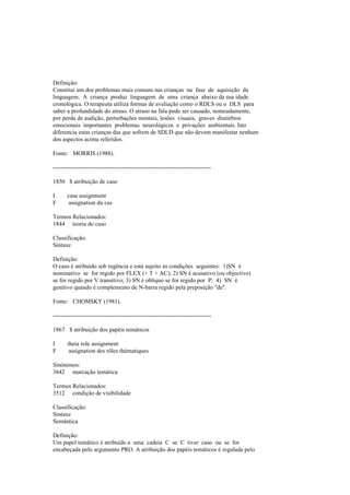 Definição:
Constitui um dos problemas mais comuns nas crianças na fase de aquisição da
linguagem. A criança produz linguagem de uma criança abaixo da sua idade
cronológica. O terapeuta utiliza formas de avaliação como o RDLS ou o DLS para
saber a profundidade do atraso. O atraso na fala pode ser causado, nomeadamente,
por perda de audição, perturbações mentais, lesões visuais, graves distúrbios
emocionais importantes problemas neurológicos e privações ambientais. Isto
diferencia estas crianças das que sofrem de SDLD que não devem manifestar nenhum
dos aspectos acima referidos.
Fonte: MORRIS (1988).
--------------------------------------------------------------------------------
1850 $ atribuição de caso
I case assignment
F assignation du cas
Termos Relacionados:
1844 teoria do caso
Classificação:
Sintaxe
Definição:
O caso é atribuído sob regência e está sujeito às condições seguintes: 1)SN é
nominativo se for regido por FLEX (+ T + AC); 2) SN é acusativo (ou objectivo)
se for regido por V transitivo; 3) SN é oblíquo se for regido por P; 4) SN é
genitivo quando é complemento de N-barra regido pela preposição "de".
Fonte: CHOMSKY (1981).
--------------------------------------------------------------------------------
1867 $ atribuição dos papéis temáticos
I theta role assignment
F assignation des rôles thématiques
Sinónimos:
3642 marcação temática
Termos Relacionados:
3512 condição de visibilidade
Classificação:
Sintaxe
Semântica
Definição:
Um papel temático é atribuído a uma cadeia C se C tiver caso ou se for
encabeçada pelo argumento PRO. A atribuição dos papéis temáticos é regulada pelo
 