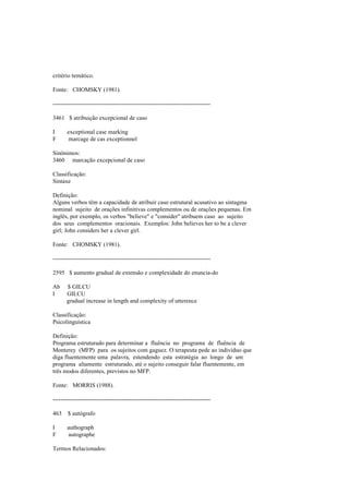 critério temático.
Fonte: CHOMSKY (1981).
--------------------------------------------------------------------------------
3461 $ atribuição excepcional de caso
I exceptional case marking
F marcage de cas exceptionnel
Sinónimos:
3460 marcação excepcional de caso
Classificação:
Sintaxe
Definição:
Alguns verbos têm a capacidade de atribuir caso estrutural acusativo ao sintagma
nominal sujeito de orações infinitivas complementos ou de orações pequenas. Em
inglês, por exemplo, os verbos "believe" e "consider" atribuem caso ao sujeito
dos seus complementos oracionais. Exemplos: John believes her to be a clever
girl; John considers her a clever girl.
Fonte: CHOMSKY (1981).
--------------------------------------------------------------------------------
2595 $ aumento gradual de extensão e complexidade do enuncia-do
Ab $ GILCU
I GILCU
gradual increase in length and complexity of utterence
Classificação:
Psicolinguística
Definição:
Programa estruturado para determinar a fluência no programa de fluência de
Monterey (MFP) para os sujeitos com gaguez. O terapeuta pede ao indivíduo que
diga fluentemente uma palavra, estendendo esta estratégia ao longo de um
programa altamente estruturado, até o sujeito conseguir falar fluentemente, em
três modos diferentes, previstos no MFP.
Fonte: MORRIS (1988).
--------------------------------------------------------------------------------
463 $ autógrafo
I authograph
F autographe
Termos Relacionados:
 