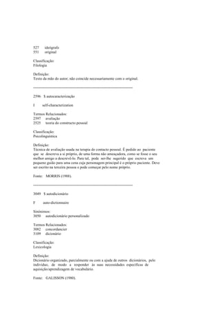 527 ideógrafo
551 original
Classificação:
Filologia
Definição:
Texto da mão do autor; não coincide necessariamente com o original.
--------------------------------------------------------------------------------
2596 $ autocaracterização
I self-characterization
Termos Relacionados:
2597 avaliação
2525 teoria do constructo pessoal
Classificação:
Psicolinguística
Definição:
Técnica de avaliação usada na terapia do contacto pessoal. É pedido ao paciente
que se descreva a si próprio, de uma forma não ameaçadora, como se fosse o seu
melhor amigo a descrevê-lo. Para tal, pode ser-lhe sugerido que escreva um
pequeno guião para uma cena cuja personagem principal é o próprio paciente. Deve
ser escrito na terceira pessoa e pode começar pelo nome próprio.
Fonte: MORRIS (1988).
--------------------------------------------------------------------------------
3049 $ autodicionário
F auto-dictionnaire
Sinónimos:
3050 autodicionário personalizado
Termos Relacionados:
3082 concordancier
3109 dicionário
Classificação:
Lexicologia
Definição:
Dicionário organizado, parcialmente ou com a ajuda de outros dicionários, pelo
indivíduo, de modo a responder às suas necessidades específicas de
aquisição/aprendizagem de vocabulário.
Fonte: GALISSON (1980).
 