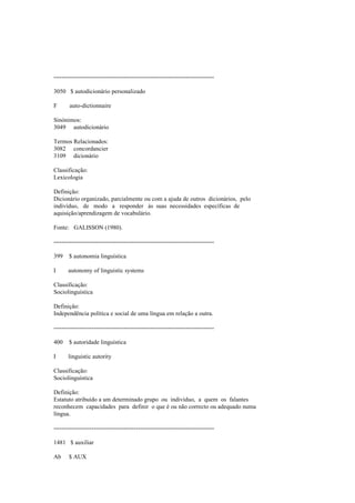 --------------------------------------------------------------------------------
3050 $ autodicionário personalizado
F auto-dictionnaire
Sinónimos:
3049 autodicionário
Termos Relacionados:
3082 concordancier
3109 dicionário
Classificação:
Lexicologia
Definição:
Dicionário organizado, parcialmente ou com a ajuda de outros dicionários, pelo
indivíduo, de modo a responder às suas necessidades específicas de
aquisição/aprendizagem de vocabulário.
Fonte: GALISSON (1980).
--------------------------------------------------------------------------------
399 $ autonomia linguística
I autonomy of linguistic systems
Classificação:
Sociolinguística
Definição:
Independência política e social de uma língua em relação a outra.
--------------------------------------------------------------------------------
400 $ autoridade linguística
I linguistic autority
Classificação:
Sociolinguística
Definição:
Estatuto atribuído a um determinado grupo ou indivíduo, a quem os falantes
reconhecem capacidades para definir o que é ou não correcto ou adequado numa
língua.
--------------------------------------------------------------------------------
1481 $ auxiliar
Ab $ AUX
 