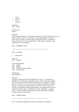 I AUX
auxiliary
F AUX
auxiliaire
Sinónimos:
1479 flexão
Classificação:
Sintaxe
Definição:
Núcleo do sintagma flexão, também denominado AUX. Contém informação relativa ao
tempo (modo e aspecto) e ao acordo, i.e., à concordância que se verifica na
frase entre o SN sujeito e a flexão verbal. Em português, FLEX é considerado o
núcleo da frase e tem como especificador o SN sujeito à esquerda e como
complemento o SV à sua direita.
Fonte: CHOMSKY (1981).
--------------------------------------------------------------------------------
2597 $ avaliação
I assessements
Sinónimos:
2924 testagem
Termos Relacionados:
2476 disartria
2456 disfasia
2613 distúrbios de comunicação
2549 teste do relator
Classificação:
Psicolinguística
Definição:
Consiste na utilização de testes para diagnosticar o tipo e a gravidade dos
distúrbios de comunicação de que possa sofrer o sujeito. Existe uma avaliação
para quase todos os tipos de distúrbios mas pode haver necessidade de aplicar
dois ou mais testes em casos mistos, por exemplo, na disfasia com alguma
disartria. A maioria dos casos de avaliação é feita por meio de testes de
extensão mais reduzida, conhecidos por subtestes. A avaliação pode ser formal e
informal. O primeiro tipo é constituído por testes publicados; o segundo
refere-se a testes criados pelo terapeuta para avaliar certas partes do programa
de terapia a aplicar a cada doente.
Fonte: MORRIS (1988).
--------------------------------------------------------------------------------
2599 $ avaliação da linguagem, técnicas de compensação e diagnóstico
 
