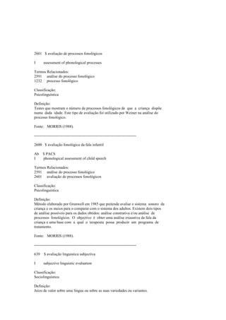 2601 $ avaliação de processos fonológicos
I assessment of phonological processes
Termos Relacionados:
2591 análise do processo fonológico
1232 processo fonológico
Classificação:
Psicolinguística
Definição:
Testes que mostram o número de processos fonológicos de que a criança dispõe
numa dada idade. Este tipo de avaliação foi utilizado por Weiner na análise do
processo fonológico.
Fonte: MORRIS (1988).
--------------------------------------------------------------------------------
2600 $ avaliação fonológica da fala infantil
Ab $ PACS
I phonological assessment of child speech
Termos Relacionados:
2591 análise do processo fonológico
2601 avaliação de processos fonológicos
Classificação:
Psicolinguística
Definição:
Método elaborado por Grunwell em 1985 que pretende avaliar o sistema sonoro da
criança e os meios para o comparar com o sistema dos adultos. Existem dois tipos
de análise possíveis para os dados obtidos: análise constrativa e/ou análise de
processos fonológicos. O objectivo é obter uma análise exaustiva da fala da
criança e uma base com a qual o terapeuta possa produzir um programa de
tratamento.
Fonte: MORRIS (1988).
--------------------------------------------------------------------------------
639 $ avaliação linguística subjectiva
I subjective linguistic evaluation
Classificação:
Sociolinguística
Definição:
Juízo de valor sobre uma língua ou sobre as suas variedades ou variantes.
 