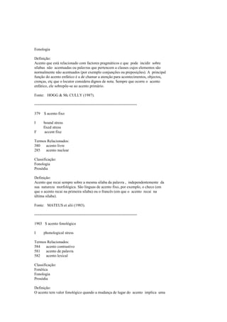 Fonologia
Definição:
Acento que está relacionado com factores pragmáticos e que pode incidir sobre
sílabas não acentuadas ou palavras que pertencem a classes cujos elementos são
normalmente não acentuados (por exemplo conjunções ou preposições). A principal
função do acento enfático é a de chamar a atenção para acontecimentos, objectos,
crenças, etç que o locutor considera dignos de nota. Sempre que ocorre o acento
enfático, ele sobrepõe-se ao acento primário.
Fonte: HOGG & Mc CULLY (1987).
--------------------------------------------------------------------------------
379 $ acento fixo
I bound stress
fixed stress
F accent fixe
Termos Relacionados:
380 acento livre
285 acento nuclear
Classificação:
Fonologia
Prosódia
Definição:
Acento que recai sempre sobre a mesma sílaba da palavra , independentemente da
sua natureza morfológica. São línguas de acento fixo, por exemplo, o checo (em
que o acento recai na primeira sílaba) ou o francês (em que o acento recai na
última sílaba).
Fonte: MATEUS et alii (1983).
--------------------------------------------------------------------------------
1903 $ acento fonológico
I phonological stress
Termos Relacionados:
584 acento contrastivo
581 acento de palavra
582 acento lexical
Classificação:
Fonética
Fonologia
Prosódia
Definição:
O acento tem valor fonológico quando a mudança de lugar do acento implica uma
 