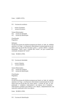 Fonte: LABOV (1972).
--------------------------------------------------------------------------------
913 $ axioma de existência
I axiom of existence
F axiome d'existence
Termos Relacionados:
914 axioma de identidade
915 axioma de identificação
Classificação:
Pragmática
Definição:
Um dos três axiomas de referência propostos por Searle, na linha de trabalhos
anteriores de Frege e de Strawson, relativamente à caracterização do acto de
referir como um acto de fala. Em traços gerais, o axioma admite a seguinte
formulação: "Tudo o que é referido deve existir", em que se admite uma
construção intemporal de "existir".
Fonte: SEARLE (1969).
--------------------------------------------------------------------------------
914 $ axioma de identidade
I axiom of identity
F axiome d'identité
Termos Relacionados:
913 axioma de existência
915 axioma de identificação
Classificação:
Pragmática
Definição:
Um dos três axiomas de referência propostos por Searle, na linha de trabalhos
anteriores de Frege e de Strawson, relativamente à caracterização do acto de
referir como um acto de fala. Em traços gerais, o axioma diz que, se uma
predicação é verdadeira relativamente a um objecto, ela é verdadeira
relativamente a qualquer coisa idêntica a esse objecto, independentemente das
expressões usadas para referir esse objecto.
Fonte: SEARLE (1969).
--------------------------------------------------------------------------------
915 $ axioma de identificação
 