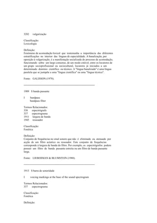 3282 vulgarização
Classificação:
Lexicologia
Definição:
Fenómeno de acomodação lexical que testemunha a importância das diferentes
estratificações no interior das línguas de especialidade. A banalização, por
oposição à vulgarização, é a manifestação socializada do processo de acomodação,
funcionando sobre um largo consenso, de um modo estável, entre os locutores de
um grupo socioprofissional ou sociocultural, locutores já iniciados a um
determinado domínio científico ou técnico. A "língua banalizada" é uma língua
paralela que se justapõe a uma "língua científica" ou uma "língua técnica".
Fonte: GALISSON (1978).
--------------------------------------------------------------------------------
1909 $ banda passante
I bandpass
bandpass filter
Termos Relacionados:
338 espectrógrafo
337 espectrograma
1911 largura de banda
1945 ressoador
Classificação:
Fonética
Definição:
Conjunto de frequências no sinal sonoro que não é eliminado ou atenuado por
acção de um filtro acústico ou ressoador. Este conjunto de frequências
corresponde à largura de banda do filtro. Por exemplo, os espectrógrafos podem
possuir um filtro de banda passante estreita ou um filtro de banda passante
larga.
Fonte: LIEBERMAN & BLUMSTEIN (1988).
--------------------------------------------------------------------------------
1913 $ barra de sonoridade
I voicing markings at the base of the sound spectrogram
Termos Relacionados:
337 espectrograma
Classificação:
Fonética
Definição:
 