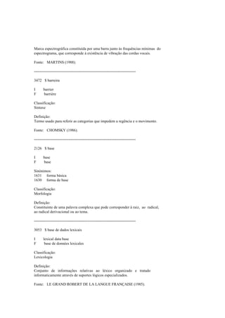 Marca espectrográfica constituída por uma barra junto às frequências mínimas do
espectrograma, que corresponde à existência de vibração das cordas vocais.
Fonte: MARTINS (1988).
--------------------------------------------------------------------------------
3472 $ barreira
I barrier
F barrière
Classificação:
Sintaxe
Definição:
Termo usado para referir as categorias que impedem a regência e o movimento.
Fonte: CHOMSKY (1986).
--------------------------------------------------------------------------------
2126 $ base
I base
F base
Sinónimos:
1631 forma básica
1630 forma de base
Classificação:
Morfologia
Definição:
Constituinte de uma palavra complexa que pode corresponder à raiz, ao radical,
ao radical derivacional ou ao tema.
--------------------------------------------------------------------------------
3053 $ base de dados lexicais
I lexical data base
F base de données lexicales
Classificação:
Lexicologia
Definição:
Conjunto de informações relativas ao léxico organizado e tratado
informaticamente através de suportes lógicos especializados.
Fonte: LE GRAND ROBERT DE LA LANGUE FRANÇAISE (1985).
 