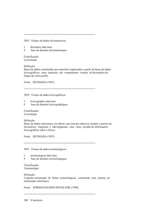 --------------------------------------------------------------------------------
3052 $ bases de dados dicionarísticos
I dictionary data base
F base de données dictionnairiques
Classificação:
Lexicologia
Definição:
Bases de dados constituídas por materiais organizados a partir de bases de dados
lexicográficos; estes materiais são componentes virtuais de dicionários de
língua de vários perfis.
Fonte: QUEMADA (1987).
--------------------------------------------------------------------------------
3054 $ bases de dados lexicográficos
I lexicographic data base
F base de données lexicographiques
Classificação:
Lexicologia
Definição:
Bases de dados relacionais, em aberto, que tem por objectivo propôr a autores de
dicionários, linguistas e não-linguistas, uma vasta escolha de informações
lexicográficas sobre o léxico.
Fonte: QUEMADA (1987).
--------------------------------------------------------------------------------
3055 $ bases de dados terminológicos
I terminological data base
F base de données terminologiques
Classificação:
Terminologia
Definição:
Conjunto estruturado de fichas terminológicas, constituído num sistema de
informação electrónico.
Fonte: NORMALISATION FRANÇAISE (1990).
--------------------------------------------------------------------------------
388 $ basilecto
 