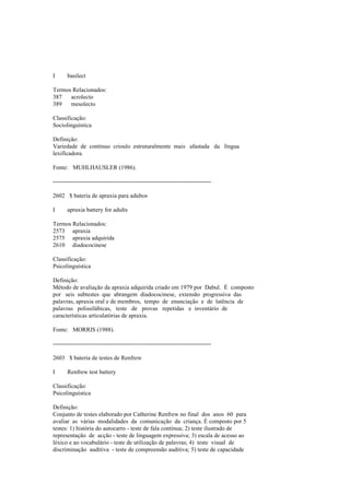 I basilect
Termos Relacionados:
387 acrolecto
389 mesolecto
Classificação:
Sociolinguística
Definição:
Variedade de contínuo crioulo estruturalmente mais afastada da língua
lexificadora.
Fonte: MUHLHAUSLER (1986).
--------------------------------------------------------------------------------
2602 $ bateria de apraxia para adultos
I apraxia battery for adults
Termos Relacionados:
2573 apraxia
2575 apraxia adquirida
2610 diadococinese
Classificação:
Psicolinguística
Definição:
Método de avaliação da apraxia adquirida criado em 1979 por Dabul. É composto
por seis subtestes que abrangem diadococinese, extensão progressiva das
palavras, apraxia oral e de membros, tempo de enunciação e de latência de
palavras polissilábicas, teste de provas repetidas e inventário de
características articulatórias de apraxia.
Fonte: MORRIS (1988).
--------------------------------------------------------------------------------
2603 $ bateria de testes de Renfrew
I Renfrew test battery
Classificação:
Psicolinguística
Definição:
Conjunto de testes elaborado por Catherine Renfrew no final dos anos 60 para
avaliar as várias modalidades da comunicação da criança. É composto por 5
testes: 1) história do autocarro - teste de fala contínua; 2) teste ilustrado de
representação de acção - teste de linguagem expressiva; 3) escala de acesso ao
léxico e ao vocabulário - teste de utilização de palavras; 4) teste visual de
discriminação auditiva - teste de compreensão auditiva; 5) teste de capacidade
 